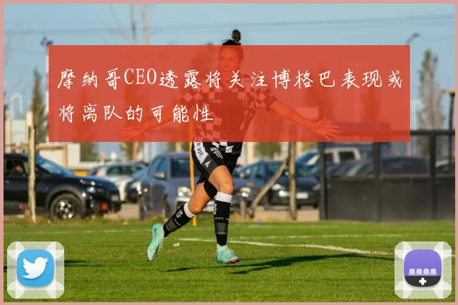 摩纳哥CEO透露将关注博格巴表现或将离队的可能性