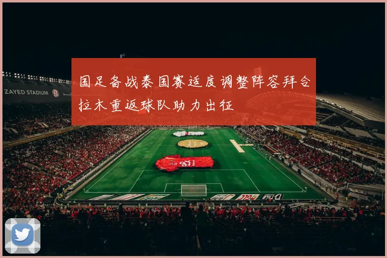 国足备战泰国赛适度调整阵容拜合拉木重返球队助力出征