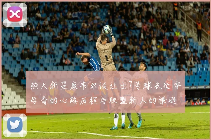 热火新星康韦尔谈让出7号球衣给字母哥的心路历程与联盟新人的谦逊态度