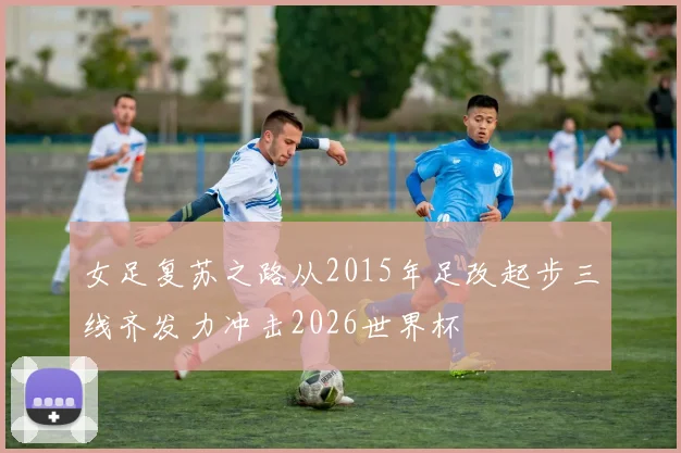 女足复苏之路从2015年足改起步三线齐发力冲击2026世界杯