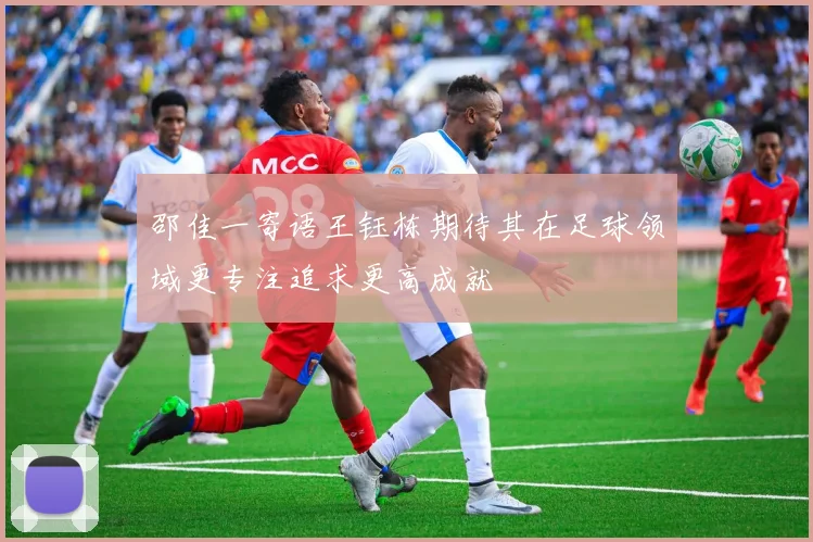 邵佳一寄语王钰栋期待其在足球领域更专注追求更高成就