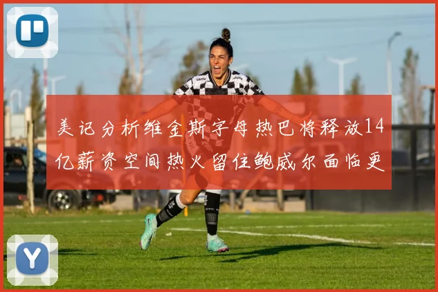 美记分析维金斯字母热巴将释放14亿薪资空间热火留住鲍威尔面临更大挑战
