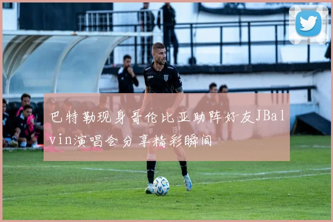 巴特勒现身哥伦比亚助阵好友JBalvin演唱会分享精彩瞬间