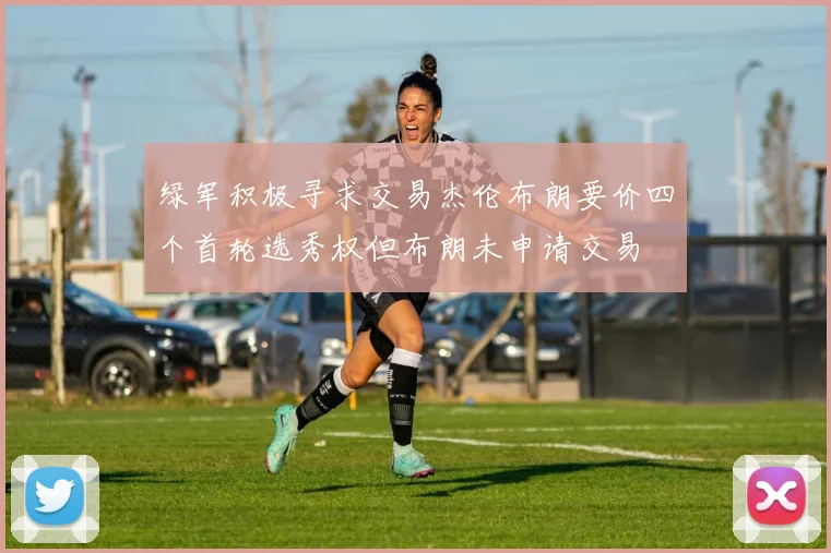 绿军积极寻求交易杰伦布朗要价四个首轮选秀权但布朗未申请交易
