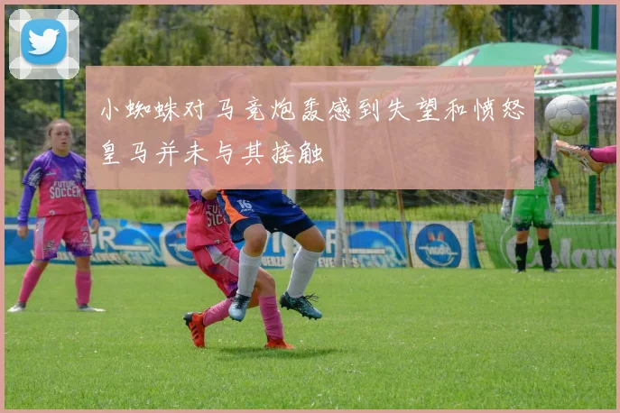 小蜘蛛对马竞炮轰感到失望和愤怒皇马并未与其接触