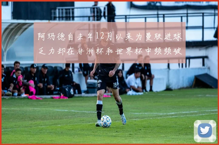 阿玛德自去年12月以来为曼联进球乏力却在非洲杯和世界杯中频频破门