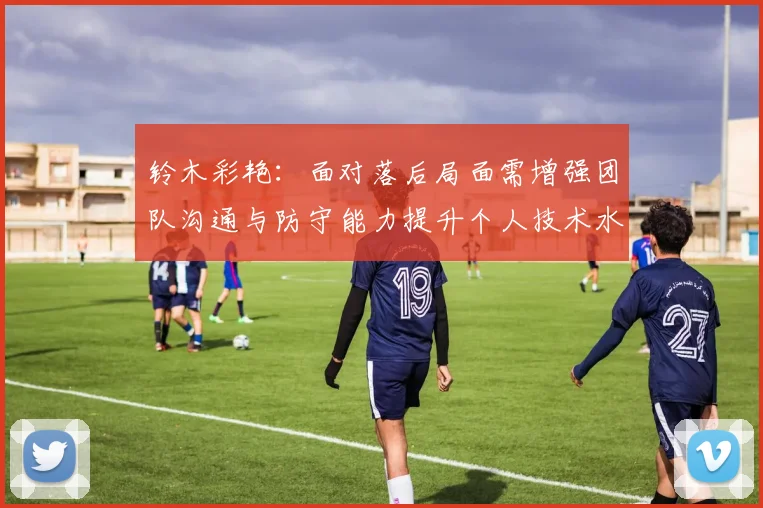 铃木彩艳：面对落后局面需增强团队沟通与防守能力提升个人技术水平