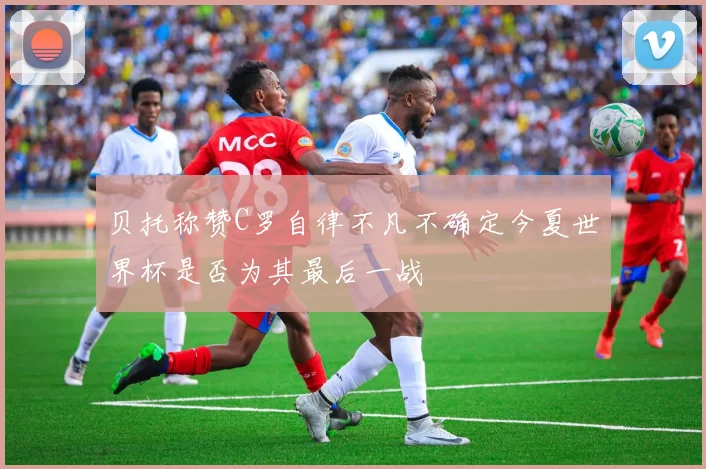 贝托称赞C罗自律不凡不确定今夏世界杯是否为其最后一战