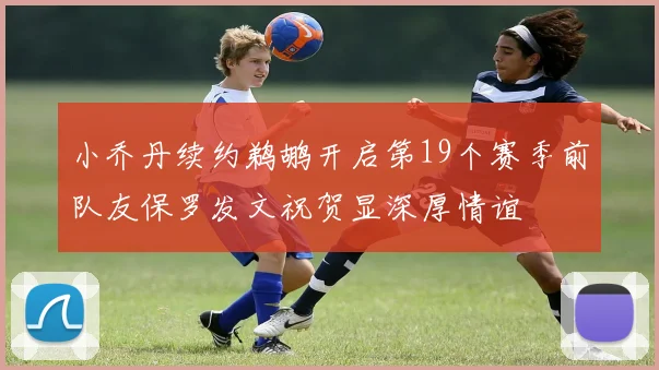 小乔丹续约鹈鹕开启第19个赛季前队友保罗发文祝贺显深厚情谊