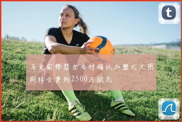 马竞前锋瑟尔洛特确认加盟尤文图斯转会费约2500万欧元