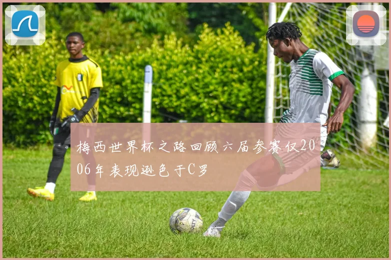 梅西世界杯之路回顾六届参赛仅2006年表现逊色于C罗
