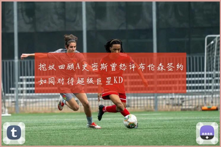 挖坟回顾A史密斯曾怒评布伦森签约如同对待超级巨星KD