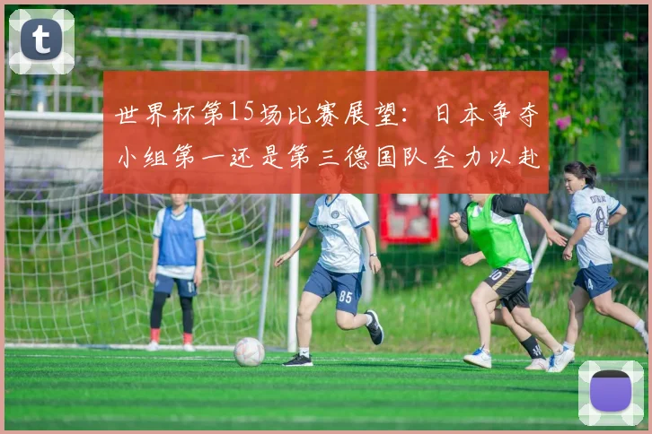 世界杯第15场比赛展望：日本争夺小组第一还是第三德国队全力以赴不轻言放水