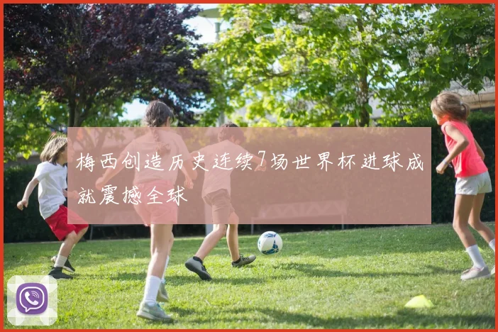 梅西创造历史连续7场世界杯进球成就震撼全球